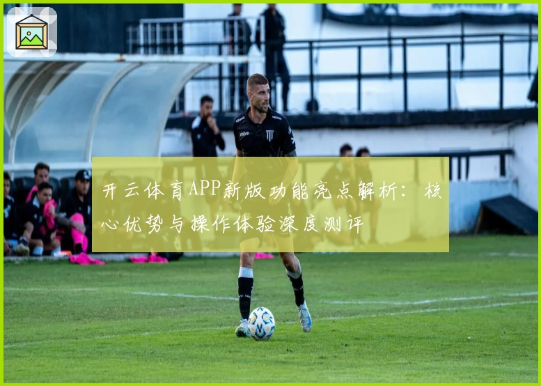 开云体育APP新版功能亮点解析：核心优势与操作体验深度测评