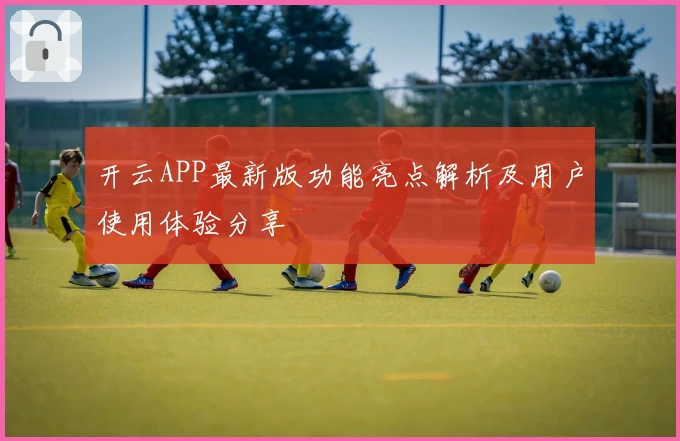 开云APP最新版功能亮点解析及用户使用体验分享